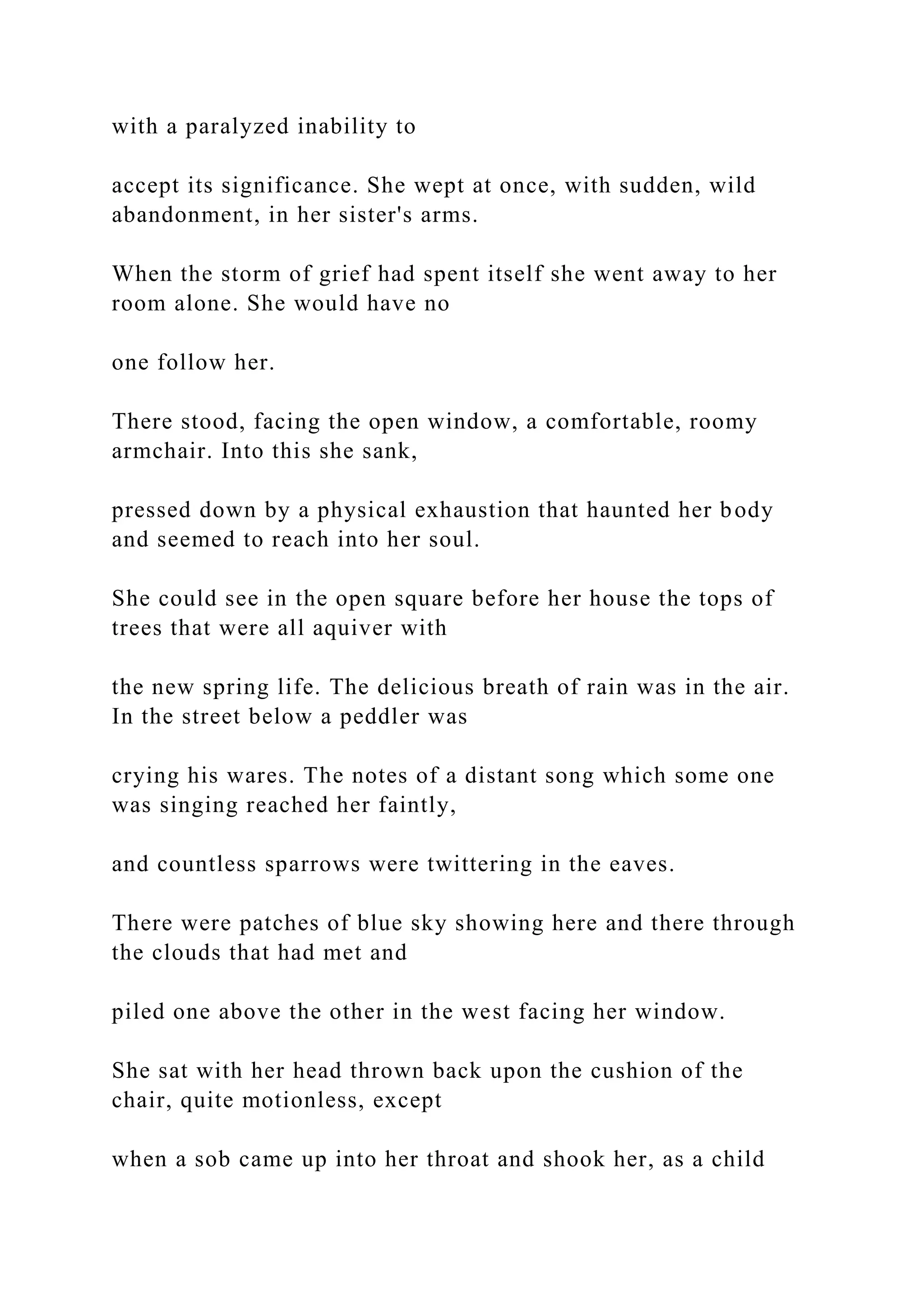 with a paralyzed inability to
accept its significance. She wept at once, with sudden, wild
abandonment, in her sister's arms.
When the storm of grief had spent itself she went away to her
room alone. She would have no
one follow her.
There stood, facing the open window, a comfortable, roomy
armchair. Into this she sank,
pressed down by a physical exhaustion that haunted her body
and seemed to reach into her soul.
She could see in the open square before her house the tops of
trees that were all aquiver with
the new spring life. The delicious breath of rain was in the air.
In the street below a peddler was
crying his wares. The notes of a distant song which some one
was singing reached her faintly,
and countless sparrows were twittering in the eaves.
There were patches of blue sky showing here and there through
the clouds that had met and
piled one above the other in the west facing her window.
She sat with her head thrown back upon the cushion of the
chair, quite motionless, except
when a sob came up into her throat and shook her, as a child
 