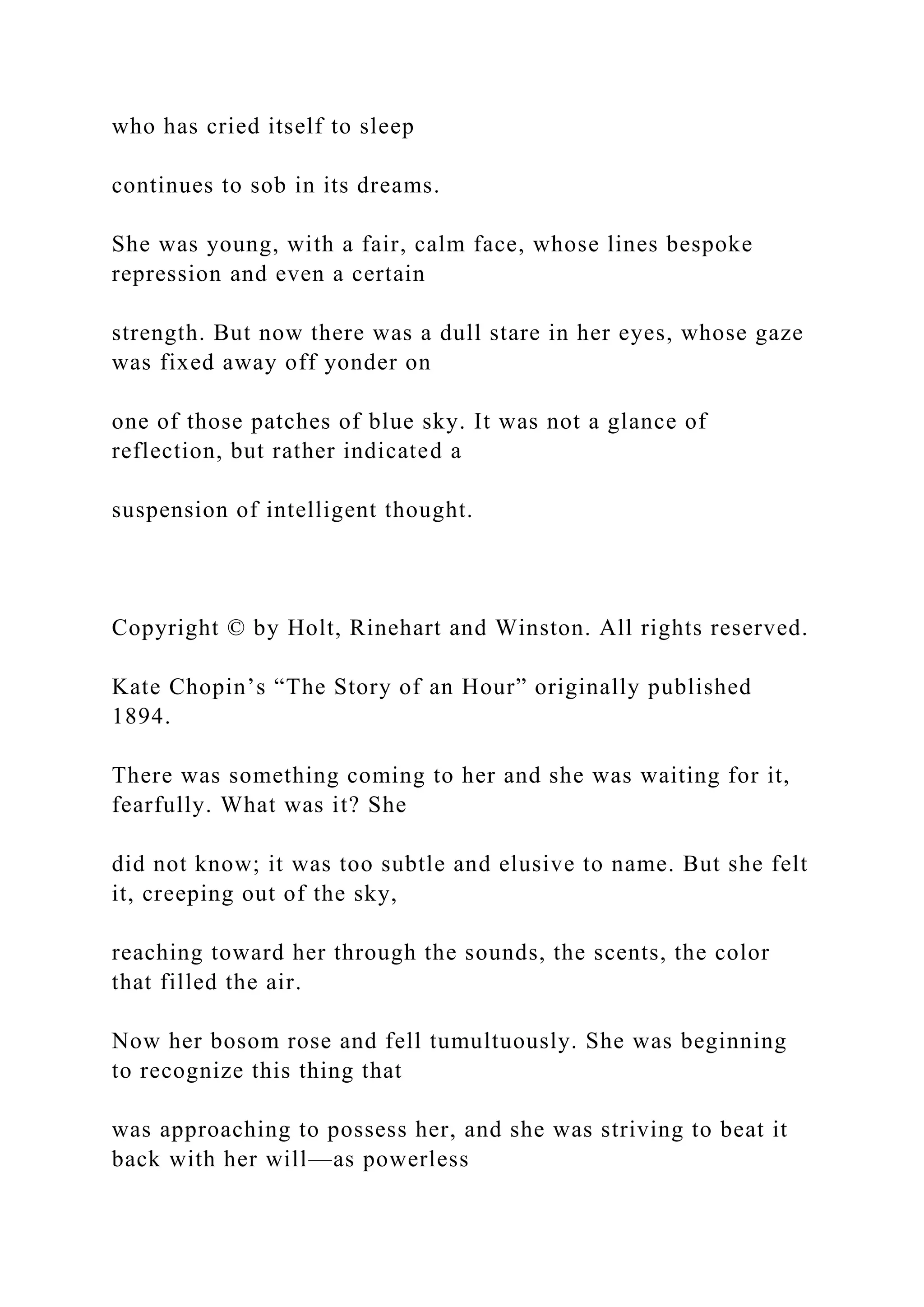 who has cried itself to sleep
continues to sob in its dreams.
She was young, with a fair, calm face, whose lines bespoke
repression and even a certain
strength. But now there was a dull stare in her eyes, whose gaze
was fixed away off yonder on
one of those patches of blue sky. It was not a glance of
reflection, but rather indicated a
suspension of intelligent thought.
Copyright © by Holt, Rinehart and Winston. All rights reserved.
Kate Chopin’s “The Story of an Hour” originally published
1894.
There was something coming to her and she was waiting for it,
fearfully. What was it? She
did not know; it was too subtle and elusive to name. But she felt
it, creeping out of the sky,
reaching toward her through the sounds, the scents, the color
that filled the air.
Now her bosom rose and fell tumultuously. She was beginning
to recognize this thing that
was approaching to possess her, and she was striving to beat it
back with her will—as powerless
 