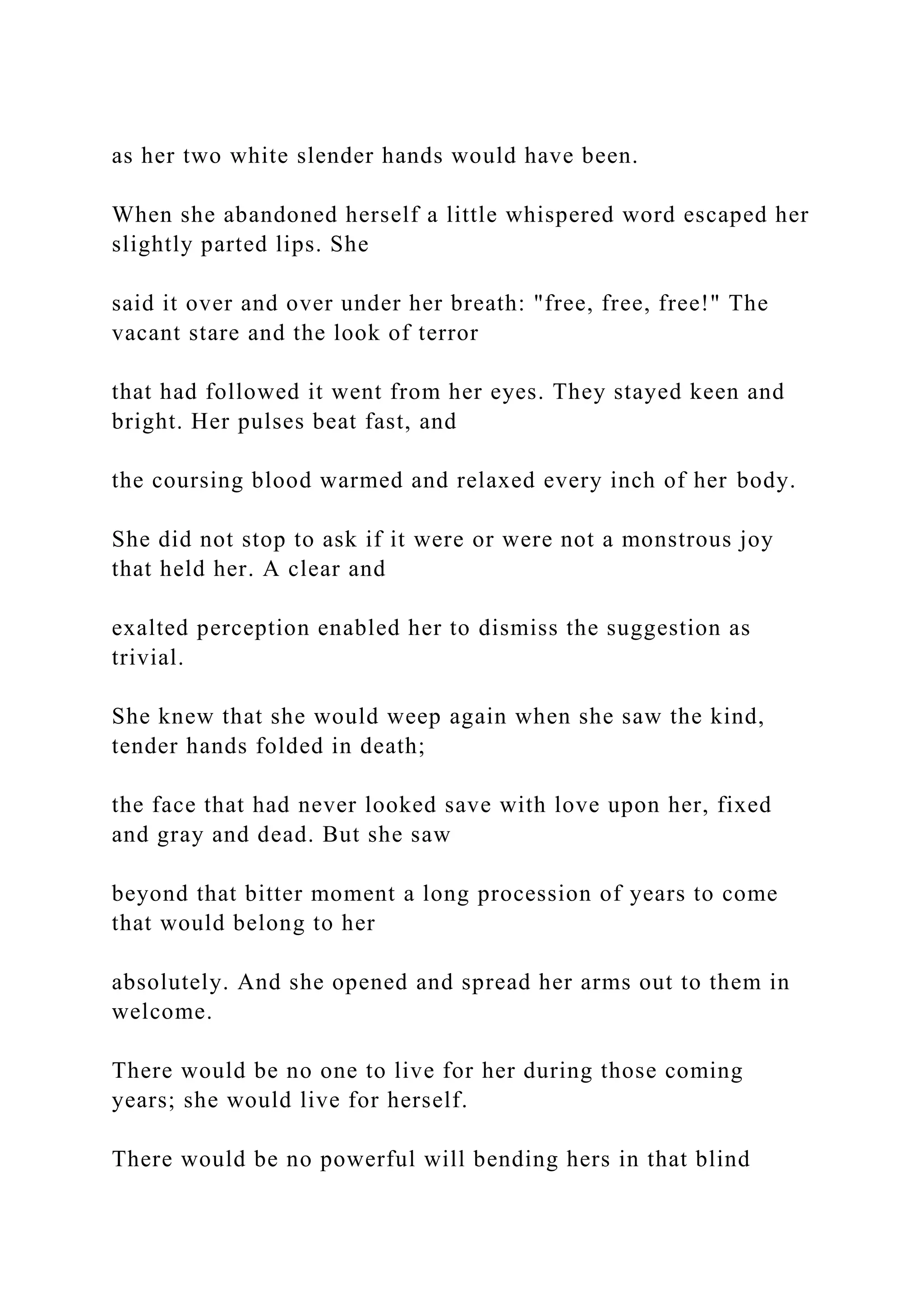 as her two white slender hands would have been.
When she abandoned herself a little whispered word escaped her
slightly parted lips. She
said it over and over under her breath: "free, free, free!" The
vacant stare and the look of terror
that had followed it went from her eyes. They stayed keen and
bright. Her pulses beat fast, and
the coursing blood warmed and relaxed every inch of her body.
She did not stop to ask if it were or were not a monstrous joy
that held her. A clear and
exalted perception enabled her to dismiss the suggestion as
trivial.
She knew that she would weep again when she saw the kind,
tender hands folded in death;
the face that had never looked save with love upon her, fixed
and gray and dead. But she saw
beyond that bitter moment a long procession of years to come
that would belong to her
absolutely. And she opened and spread her arms out to them in
welcome.
There would be no one to live for her during those coming
years; she would live for herself.
There would be no powerful will bending hers in that blind
 