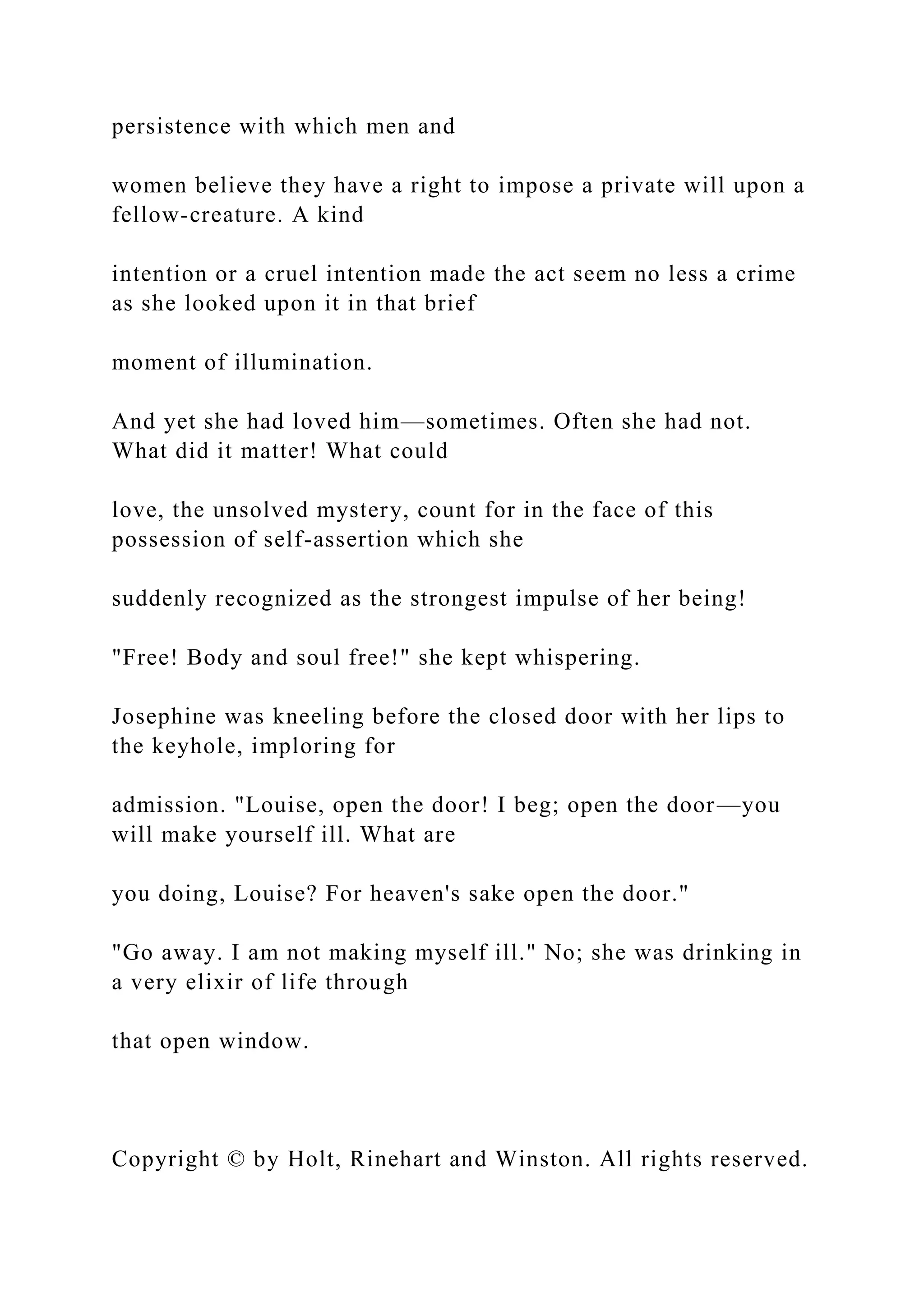 persistence with which men and
women believe they have a right to impose a private will upon a
fellow-creature. A kind
intention or a cruel intention made the act seem no less a crime
as she looked upon it in that brief
moment of illumination.
And yet she had loved him—sometimes. Often she had not.
What did it matter! What could
love, the unsolved mystery, count for in the face of this
possession of self-assertion which she
suddenly recognized as the strongest impulse of her being!
"Free! Body and soul free!" she kept whispering.
Josephine was kneeling before the closed door with her lips to
the keyhole, imploring for
admission. "Louise, open the door! I beg; open the door—you
will make yourself ill. What are
you doing, Louise? For heaven's sake open the door."
"Go away. I am not making myself ill." No; she was drinking in
a very elixir of life through
that open window.
Copyright © by Holt, Rinehart and Winston. All rights reserved.
 