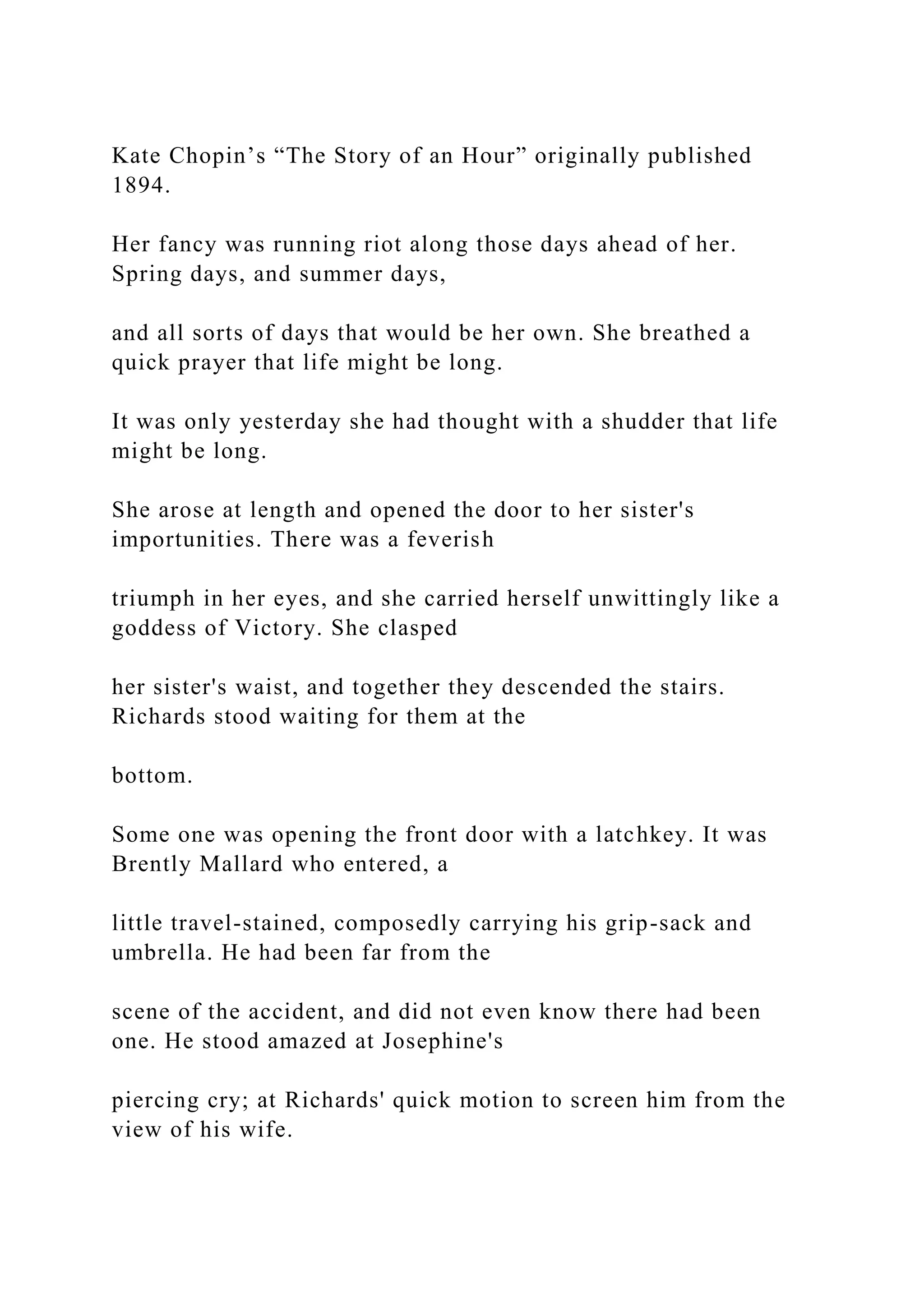 Kate Chopin’s “The Story of an Hour” originally published
1894.
Her fancy was running riot along those days ahead of her.
Spring days, and summer days,
and all sorts of days that would be her own. She breathed a
quick prayer that life might be long.
It was only yesterday she had thought with a shudder that life
might be long.
She arose at length and opened the door to her sister's
importunities. There was a feverish
triumph in her eyes, and she carried herself unwittingly like a
goddess of Victory. She clasped
her sister's waist, and together they descended the stairs.
Richards stood waiting for them at the
bottom.
Some one was opening the front door with a latchkey. It was
Brently Mallard who entered, a
little travel-stained, composedly carrying his grip-sack and
umbrella. He had been far from the
scene of the accident, and did not even know there had been
one. He stood amazed at Josephine's
piercing cry; at Richards' quick motion to screen him from the
view of his wife.
 