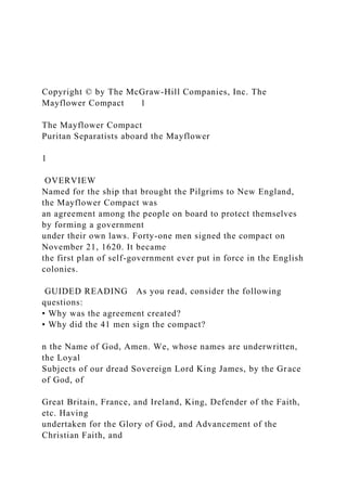 Copyright © by The McGraw-Hill Companies, Inc. The
Mayflower Compact 1
The Mayflower Compact
Puritan Separatists aboard the Mayflower
1
OVERVIEW
Named for the ship that brought the Pilgrims to New England,
the Mayflower Compact was
an agreement among the people on board to protect themselves
by forming a government
under their own laws. Forty-one men signed the compact on
November 21, 1620. It became
the first plan of self-government ever put in force in the English
colonies.
GUIDED READING As you read, consider the following
questions:
• Why was the agreement created?
• Why did the 41 men sign the compact?
n the Name of God, Amen. We, whose names are underwritten,
the Loyal
Subjects of our dread Sovereign Lord King James, by the Grace
of God, of
Great Britain, France, and Ireland, King, Defender of the Faith,
etc. Having
undertaken for the Glory of God, and Advancement of the
Christian Faith, and
 