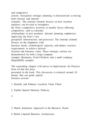 and competitive
actions. Geospatial strategic planning is characterized as having
both external and internal
elements. The external element focuses on how location
analytics can be used to strengthen
the firm’s competitive position or modify forces affecting
competition, such as customer
relationships or new products. Internal planning emphasizes
improving the firm’s own
geospatial infrastructure and processes. The internal element
focuses on the alignment with
business needs, technological capacity, and human resource
requirements to achieve desired
location and business value. These strategic actions are
demonstrated by both a large company
example (Kentucky Fried Chicken) and a small company
(RapidSOS) example.
The concluding chapter (10) moves to Implications for Practice
from all that has been
presented in the book. This discussion is centered around 10
themes that can guide spatial
business actions:
1. Identify and Enhance Location Value Chain
2. Enable Spatial Maturity Pathway
4
3. Match Analytical Approach to the Business Needs
4. Build a Spatial Business Architecture
 