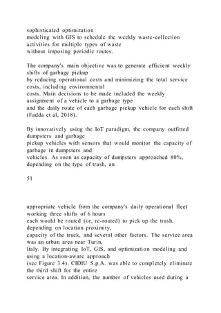 sophisticated optimization
modeling with GIS to schedule the weekly waste-collection
activities for multiple types of waste
without imposing periodic routes.
The company's main objective was to generate efficient weekly
shifts of garbage pickup
by reducing operational costs and minimizing the total service
costs, including environmental
costs. Main decisions to be made included the weekly
assignment of a vehicle to a garbage type
and the daily route of each garbage pickup vehicle for each shift
(Fadda et al, 2018).
By innovatively using the IoT paradigm, the company outfitted
dumpsters and garbage
pickup vehicles with sensors that would monitor the capacity of
garbage in dumpsters and
vehicles. As soon as capacity of dumpsters approached 80%,
depending on the type of trash, an
51
appropriate vehicle from the company's daily operational fleet
working three shifts of 6 hours
each would be routed (or, re-routed) to pick up the trash,
depending on location proximity,
capacity of the truck, and several other factors. The service area
was an urban area near Turin,
Italy. By integrating IoT, GIS, and optimization modeling and
using a location-aware approach
(see Figure 3.4), CIDIU S.p.A. was able to completely eliminate
the third shift for the entire
service area. In addition, the number of vehicles used during a
 