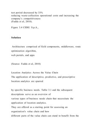 test period decreased by 33%
reducing waste-collection operational costs and increasing the
company’s competitiveness
(Fadda et al, 2018).
Figure 3.4 CIDIU S.p.A.,
Solution
Architecture comprised of field components, middleware, route
optimization algorithm,
web portals, and apps
(Source: Fadda et al, 2018)
Location Analytics Across the Value Chain
The application of descriptive, predictive, and prescriptive
location analytics are spurred
by specific business needs. Table 3.1 and the subsequent
descriptions serve as an overview of
various types of business needs chain that necessitate the
application of location analytics.
They are offered as a starting point for assessing an
organization's value chain and how
different parts of the value chain can stand to benefit from the
 