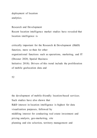 deployment of location
analytics.
Research and Development
Recent location intelligence market studies have revealed that
location intelligence is
critically important for the Research & Development (R&D)
function, more so than for other
organizational functions such as operations, marketing, and IT
(Dresner 2020; Spatial Business
Initiative 2018). Drivers of this trend include the proliferation
of mobile geolocation data and
52
the development of mobile-friendly location-based services.
Such studies have also shown that
R&D interest in location intelligence is highest for data
visualization purposes, followed by
middling interest for conducting real estate investment and
pricing analysis, geo-marketing, site
planning and site selection, territory management and
 