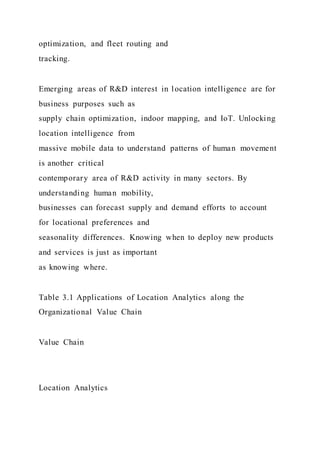 optimization, and fleet routing and
tracking.
Emerging areas of R&D interest in location intelligence are for
business purposes such as
supply chain optimization, indoor mapping, and IoT. Unlocking
location intelligence from
massive mobile data to understand patterns of human movement
is another critical
contemporary area of R&D activity in many sectors. By
understanding human mobility,
businesses can forecast supply and demand efforts to account
for locational preferences and
seasonality differences. Knowing when to deploy new products
and services is just as important
as knowing where.
Table 3.1 Applications of Location Analytics along the
Organizational Value Chain
Value Chain
Location Analytics
 