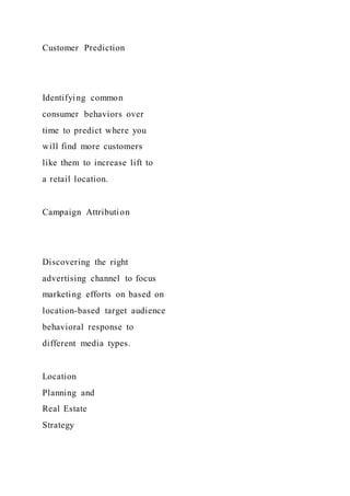 Customer Prediction
Identifying common
consumer behaviors over
time to predict where you
will find more customers
like them to increase lift to
a retail location.
Campaign Attribution
Discovering the right
advertising channel to focus
marketing efforts on based on
location-based target audience
behavioral response to
different media types.
Location
Planning and
Real Estate
Strategy
 