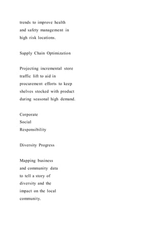 trends to improve health
and safety management in
high risk locations.
Supply Chain Optimization
Projecting incremental store
traffic lift to aid in
procurement efforts to keep
shelves stocked with product
during seasonal high demand.
Corporate
Social
Responsibility
Diversity Progress
Mapping business
and community data
to tell a story of
diversity and the
impact on the local
community.
 