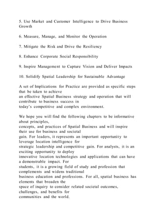 5. Use Market and Customer Intelligence to Drive Business
Growth
6. Measure, Manage, and Monitor the Operation
7. Mitigate the Risk and Drive the Resiliency
8. Enhance Corporate Social Responsibility
9. Inspire Management to Capture Vision and Deliver Impacts
10. Solidify Spatial Leadership for Sustainable Advantage
A set of Implications for Practice are provided as specific steps
that be taken to achieve
an effective Spatial Business strategy and operation that will
contribute to business success in
today’s competitive and complex environment.
We hope you will find the following chapters to be informative
about principles,
concepts, and practices of Spatial Business and will inspire
their use for business and societal
gain. For leaders, it represents an important opportunit y to
leverage location intelligence for
strategic leadership and competitive gain. For analysts, it is an
exciting opportunity to deploy
innovative location technologies and applications that can have
a demonstrable impact. For
students, it is a growing field of study and profession that
complements and widens traditional
business education and professions. For all, spatial business has
elements that broaden the
space of inquiry to consider related societal outcomes,
challenges, and benefits for
communities and the world.
 