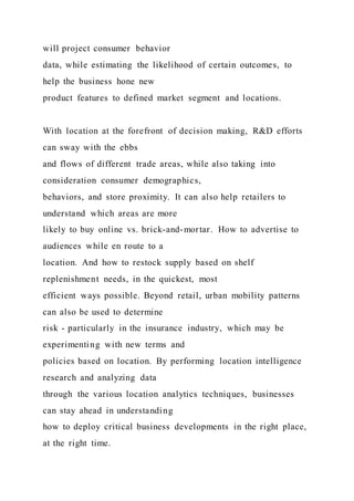 will project consumer behavior
data, while estimating the likelihood of certain outcomes, to
help the business hone new
product features to defined market segment and locations.
With location at the forefront of decision making, R&D efforts
can sway with the ebbs
and flows of different trade areas, while also taking into
consideration consumer demographics,
behaviors, and store proximity. It can also help retailers to
understand which areas are more
likely to buy online vs. brick-and-mortar. How to advertise to
audiences while en route to a
location. And how to restock supply based on shelf
replenishment needs, in the quickest, most
efficient ways possible. Beyond retail, urban mobility patterns
can also be used to determine
risk - particularly in the insurance industry, which may be
experimenting with new terms and
policies based on location. By performing location intelligence
research and analyzing data
through the various location analytics techniques, businesses
can stay ahead in understanding
how to deploy critical business developments in the right place,
at the right time.
 