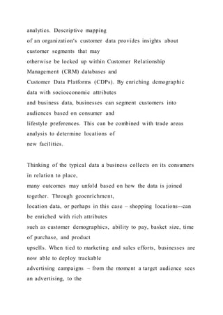 analytics. Descriptive mapping
of an organization's customer data provides insights about
customer segments that may
otherwise be locked up within Customer Relationship
Management (CRM) databases and
Customer Data Platforms (CDPs). By enriching demographic
data with socioeconomic attributes
and business data, businesses can segment customers into
audiences based on consumer and
lifestyle preferences. This can be combined with trade areas
analysis to determine locations of
new facilities.
Thinking of the typical data a business collects on its consumers
in relation to place,
many outcomes may unfold based on how the data is joined
together. Through geoenrichment,
location data, or perhaps in this case – shopping locations--can
be enriched with rich attributes
such as customer demographics, ability to pay, basket size, time
of purchase, and product
upsells. When tied to marketing and sales efforts, businesses are
now able to deploy trackable
advertising campaigns – from the moment a target audience sees
an advertising, to the
 