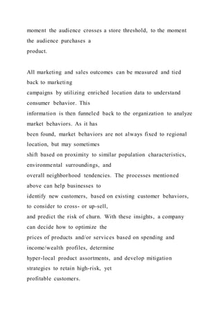 moment the audience crosses a store threshold, to the moment
the audience purchases a
product.
All marketing and sales outcomes can be measured and tied
back to marketing
campaigns by utilizing enriched location data to understand
consumer behavior. This
information is then funneled back to the organization to analyze
market behaviors. As it has
been found, market behaviors are not always fixed to regional
location, but may sometimes
shift based on proximity to similar population characteristics,
environmental surroundings, and
overall neighborhood tendencies. The processes mentioned
above can help businesses to
identify new customers, based on existing customer behaviors,
to consider to cross- or up-sell,
and predict the risk of churn. With these insights, a company
can decide how to optimize the
prices of products and/or services based on spending and
income/wealth profiles, determine
hyper-local product assortments, and develop mitigation
strategies to retain high-risk, yet
profitable customers.
 