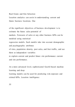 Real Estate and Site Selection
Location analytics can assist in understanding current and
future business locations. One
of the significant objectives of business development is to
estimate the future sales potential of
markets. Forecasts of sales or any other business KPIs can be
modeled using statistical
regression models. Such models take into account demographic
and psychographic attributes
of sites, population density, past sales, and foot traffic, and use
them as independent variables
to explain current and predict future site performance current
and site performance.
At a more advanced level, sophisticated GeoAI-based machine
learning and deep
learning models can be used for predicting risk exposure and
related KPIs. Location intelligence
55
 