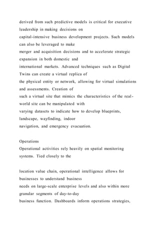 derived from such predictive models is critical for executive
leadership in making decisions on
capital-intensive business development projects. Such models
can also be leveraged to make
merger and acquisition decisions and to accelerate strategic
expansion in both domestic and
international markets. Advanced techniques such as Digital
Twins can create a virtual replica of
the physical entity or network, allowing for virtual simulations
and assessments. Creation of
such a virtual site that mimics the characteristics of the real -
world site can be manipulated with
varying datasets to indicate how to develop blueprints,
landscape, wayfinding, indoor
navigation, and emergency evacuation.
Operations
Operational activities rely heavily on spatial monitoring
systems. Tied closely to the
location value chain, operational intelligence allows for
businesses to understand business
needs on large-scale enterprise levels and also within more
granular segments of day-to-day
business function. Dashboards inform operations strategies,
 