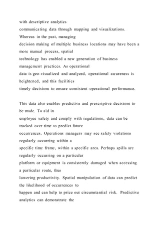 with descriptive analytics
communicating data through mapping and visualizations.
Whereas in the past, managing
decision making of multiple business locations may have been a
more manual process, spatial
technology has enabled a new generation of business
management practices. As operational
data is geo-visualized and analyzed, operational awareness is
heightened, and this facilities
timely decisions to ensure consistent operational performance.
This data also enables predictive and prescriptive decisions to
be made. To aid in
employee safety and comply with regulations, data can be
tracked over time to predict future
occurrences. Operations managers may see safety violations
regularly occurring within a
specific time frame, within a specific area. Perhaps spills are
regularly occurring on a particular
platform or equipment is consistently damaged when accessing
a particular route, thus
lowering productivity. Spatial manipulation of data can predict
the likelihood of occurrences to
happen and can help to price out circumstantial risk. Predi ctive
analytics can demonstrate the
 
