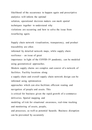 likelihood of the occurrence to happen again and prescriptive
analytics will inform the optimal
solution, operational decision makers can mesh spatial
techniques together to understand why
violations are occurring and how to solve the issue from
resurfacing again.
Supply chain network visualization, transparency, and product
traceability are often
informed by detailed network maps, while supply chain
resilience – an issue of great
importance in light of the COVID-19 pandemic, can be modeled
using geostatistical approaches.
Modern supply chains are complex and consist of a network of
facilities. Facility locations along
a supply chain and overall supply chain network design can be
informed using optimization
approaches which can also facilitate efficient routing and
navigation of people and assets. This
is critical for business given the rapid growth of e-commerce
deliveries. Spatial mapping and
modeling of risk for situational awareness, real-time tracking
and monitoring of assets, people,
and processes, as well as potential hazards. Business disruption
can be prevented by accurately
 