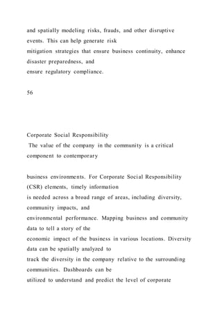 and spatially modeling risks, frauds, and other disruptive
events. This can help generate risk
mitigation strategies that ensure business continuity, enhance
disaster preparedness, and
ensure regulatory compliance.
56
Corporate Social Responsibility
The value of the company in the community is a critical
component to contemporary
business environments. For Corporate Social Responsibility
(CSR) elements, timely information
is needed across a broad range of areas, including diversity,
community impacts, and
environmental performance. Mapping business and community
data to tell a story of the
economic impact of the business in various locations. Diversity
data can be spatially analyzed to
track the diversity in the company relative to the surrounding
communities. Dashboards can be
utilized to understand and predict the level of corporate
 