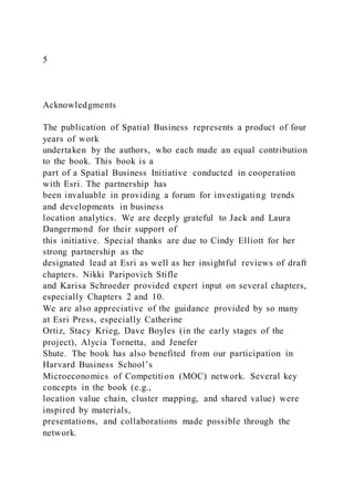 5
Acknowledgments
The publication of Spatial Business represents a product of four
years of work
undertaken by the authors, who each made an equal contribution
to the book. This book is a
part of a Spatial Business Initiative conducted in cooperation
with Esri. The partnership has
been invaluable in providing a forum for investigating trends
and developments in business
location analytics. We are deeply grateful to Jack and Laura
Dangermond for their support of
this initiative. Special thanks are due to Cindy Elliott for her
strong partnership as the
designated lead at Esri as well as her insightful reviews of draft
chapters. Nikki Paripovich Stifle
and Karisa Schroeder provided expert input on several chapters,
especially Chapters 2 and 10.
We are also appreciative of the guidance provided by so many
at Esri Press, especially Catherine
Ortiz, Stacy Krieg, Dave Boyles (in the early stages of the
project), Alycia Tornetta, and Jenefer
Shute. The book has also benefited from our participation in
Harvard Business School’s
Microeconomics of Competition (MOC) network. Several key
concepts in the book (e.g.,
location value chain, cluster mapping, and shared value) were
inspired by materials,
presentations, and collaborations made possible through the
network.
 
