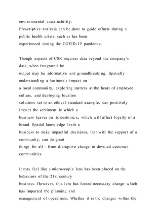 environmental sustainability.
Prescriptive analysis can be done to guide efforts during a
public health crisis, such as has been
experienced during the COVID-19 pandemic.
Though aspects of CSR requires data beyond the company’s
data, when integrated he
output may be informative and groundbreaking. Spatially
understanding a business's impact on
a local community, exploring matters at the heart of employee
culture, and deploying location
solutions set to an ethical standard example, can positively
impact the sentiment in which a
business leaves on its customers, which will affect loyalty of a
brand. Spatial knowledge leads a
business to make impactful decisions, that with the support of a
community, can do great
things for all – from disruptive change to devoted customer
communities
It may feel like a microscopic lens has been placed on the
behaviors of the 21st century
business. However, this lens has forced necessary change which
has impacted the planning and
management of operations. Whether it is the changes within the
 