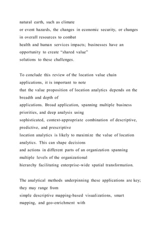 natural earth, such as climate
or event hazards, the changes in economic security, or changes
in overall resources to combat
health and human services impacts; businesses have an
opportunity to create “shared value”
solutions to these challenges.
To conclude this review of the location value chain
applications, it is important to note
that the value proposition of location analytics depends on the
breadth and depth of
applications. Broad application, spanning multiple business
priorities, and deep analysis using
sophisticated, context-appropriate combination of descriptive,
predictive, and prescriptive
location analytics is likely to maximize the value of location
analytics. This can shape decisions
and actions in different parts of an organization spanning
multiple levels of the organizational
hierarchy facilitating enterprise-wide spatial transformation.
The analytical methods underpinning these applications are key;
they may range from
simple descriptive mapping-based visualizations, smart
mapping, and geo-enrichment with
 