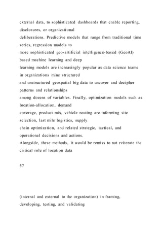 external data, to sophisticated dashboards that enable reporting,
disclosures, or organizational
deliberations. Predictive models that range from traditional time
series, regression models to
more sophisticated geo-artificial intelligence-based (GeoAI)
based machine learning and deep
learning models are increasingly popular as data science teams
in organizations mine structured
and unstructured geospatial big data to uncover and decipher
patterns and relationships
among dozens of variables. Finally, optimization models such as
location-allocation, demand
coverage, product mix, vehicle routing are informing site
selection, last mile logistics, supply
chain optimization, and related strategic, tactical, and
operational decisions and actions.
Alongside, these methods, it would be remiss to not reiterate the
critical role of location data
57
(internal and external to the organization) in framing,
developing, testing, and validating
 