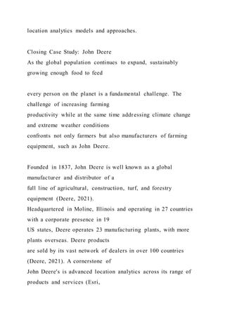location analytics models and approaches.
Closing Case Study: John Deere
As the global population continues to expand, sustainably
growing enough food to feed
every person on the planet is a fundamental challenge. The
challenge of increasing farming
productivity while at the same time addressing climate change
and extreme weather conditions
confronts not only farmers but also manufacturers of farming
equipment, such as John Deere.
Founded in 1837, John Deere is well known as a global
manufacturer and distributor of a
full line of agricultural, construction, turf, and forestry
equipment (Deere, 2021).
Headquartered in Moline, Illinois and operating in 27 countries
with a corporate presence in 19
US states, Deere operates 23 manufacturing plants, with more
plants overseas. Deere products
are sold by its vast network of dealers in over 100 countries
(Deere, 2021). A cornerstone of
John Deere's is advanced location analytics across its range of
products and services (Esri,
 
