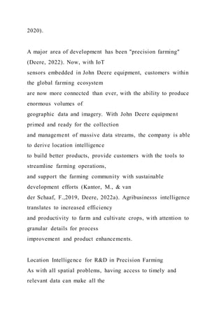 2020).
A major area of development has been "precision farming"
(Deere, 2022). Now, with IoT
sensors embedded in John Deere equipment, customers within
the global farming ecosystem
are now more connected than ever, with the ability to produce
enormous volumes of
geographic data and imagery. With John Deere equipment
primed and ready for the collection
and management of massive data streams, the company is able
to derive location intelligence
to build better products, provide customers with the tools to
streamline farming operations,
and support the farming community with sustainable
development efforts (Kantor, M., & van
der Schaaf, F.,2019, Deere, 2022a). Agribusinesss intelligence
translates to increased efficiency
and productivity to farm and cultivate crops, with attention to
granular details for process
improvement and product enhancements.
Location Intelligence for R&D in Precision Farming
As with all spatial problems, having access to timely and
relevant data can make all the
 