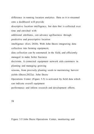 difference in running location analytics. Data as it is streamed
onto a dashboard will provide
descriptive location intelligence, but data that is collected over
time and enriched with
additional attributes, can advance agribusiness through
predictive and prescriptive location
intelligence (Esri, 2020). With John Deere integrating data
collection into farming equipment,
data collection can be automated in the field, and efficiently
managed to make better business
decisions. A connected equipment network aids customers in
planning and managing growing
seasons, from precisely planting seeds to maximizing harvest
yields (Deere,2022a). John Deere
Operations Center (Figure 3.5) is activated by field data which
can indicate overall equipment
performance and inform research and development efforts.
58
Figure 3.5 John Deere Operations Center, monitoring and
 