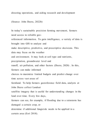 directing operations, and aiding research and development
(Source: John Deere, 2022b)
In today’s sustainable precision farming movement, farmers
need access to reliable geo-
referenced information. To gain intelligence, a variety of data is
brought into GIS to analyze and
make descriptive, predictive, and prescriptive decisions. This
data may focus on the weather
and environment. It may look at soil type and nutrients,
precipitation, groundwater level and
runoff, air pollution, and other factors (Deere, 2020) . In this,
farmers can make informed
choices to maximize limited budgets and predict change over
time across vast areas of
farmland. To help farmers georeference field data, analysts at
John Deere collect Landsat
satellite imagery that is useful for understanding changes in the
land over time. Every few days,
farmers can see, for example, if flooding due to a rainstorm has
damaged a certain crop, or
determine if additional fungicide needs to be applied in a
certain area (Esri 2018).
 