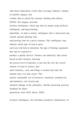 John Deere Operations Center then leverages immense volumes
of satellite imagery and
weather data to enrich the customer farming data (Deere,
2022b). The imagery provides
location intelligence which may then be mined using artificial
intelligence and deep learning
algorithms. As data is mined, intelligence that is uncovered may
include optimal planting time
and growing time for a given location. This intelligence may
indicate which type of crop to grow
each year and help to determine the type of farming equipment
that may be required to
produce a quality harvest. Farmers can intuitively take action
based on their location, knowing
the precise level of nutrients to put into the soil, the correct
amount of water to release, how
much fertilizer, seed, and tillage is needed and when the
optimal time is to take action. This
ensures sustainable use of resources, maximizes productivity,
and minimizes soil erosion and
chemical damage to the subsurface, thereby protecting precious
farmland for future
generations (Esri 2018, Deere, 2020).
Location intelligence also facilitates predictive maintenance of
 