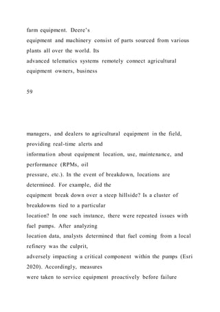 farm equipment. Deere’s
equipment and machinery consist of parts sourced from various
plants all over the world. Its
advanced telematics systems remotely connect agricultural
equipment owners, business
59
managers, and dealers to agricultural equipment in the field,
providing real-time alerts and
information about equipment location, use, maintenance, and
performance (RPMs, oil
pressure, etc.). In the event of breakdown, locations are
determined. For example, did the
equipment break down over a steep hillside? Is a cluster of
breakdowns tied to a particular
location? In one such instance, there were repeated issues with
fuel pumps. After analyzing
location data, analysts determined that fuel coming from a local
refinery was the culprit,
adversely impacting a critical component within the pumps (Esri
2020). Accordingly, measures
were taken to service equipment proactively before failure
 