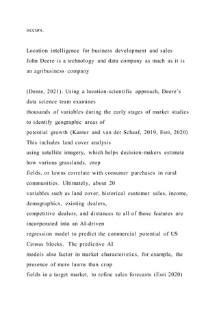 occurs.
Location intelligence for business development and sales
John Deere is a technology and data company as much as it is
an agribusiness company
(Deere, 2021). Using a location-scientific approach, Deere’s
data science team examines
thousands of variables during the early stages of market studies
to identify geographic areas of
potential growth (Kantor and van der Schaaf, 2019, Esri, 2020)
This includes land cover analysis
using satellite imagery, which helps decision-makers estimate
how various grasslands, crop
fields, or lawns correlate with consumer purchases in rural
communities. Ultimately, about 20
variables such as land cover, historical customer sales, income,
demographics, existing dealers,
competitive dealers, and distances to all of those features are
incorporated into an AI-driven
regression model to predict the commercial potential of US
Census blocks. The predictive AI
models also factor in market characteristics, for example, the
presence of more lawns than crop
fields in a target market, to refine sales forecasts (Esri 2020)
 
