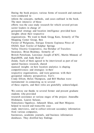 During the book project, various forms of research and outreach
were conducted to
inform the concepts, methods, and cases outlined in the book.
The most intensive of those
efforts was the case study research for which several private
sector leaders in charge of
geospatial strategy and location intelligence provided keen
insights about their respective
organizations. We want to thank Gregg Katz, formerly of The
Shopping Center Group, Ben
Farster of Walgreens, Enrique Ernesto Espinosa Pérez of
OXXO, Kurt Towler of Sulphur Springs
Valley Electric Cooperative, Joe Holubar of Travelers
Insurance, Brian Boulmay, formerly of
British Petroleum, Lawrence Joseph of KFC, Martin Minnoni of
RapidSOS, and Andy Reid of
Zonda. Each of them agreed to be interviewed as part of our
spatial business research, shared
nuanced insights on how location analytics is shaping
competitiveness and strategies in their
respective organizations, and were generous with their
geospatial industry perspectives. Esri's
Cindy Elliott, Helen Thompson, and Bill Meehan were
instrumental in connecting us to several
of these experts, and their roles are gratefully acknowledged.
We convey our thanks to several former and present graduate
students who provided
research assistance at various stages of the project. Anuradha
Diekmann, Lauren Salazar,
Simisoluwa Ogunleye, Jahanzeb Khan, and Burt Minjares
helped to record and transcribe case
study interviews, and to collect relevant secondary information
from various companies,
businesses, academic journals, and business information
databases. They distilled key findings
 