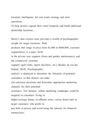 Location intelligence for real estate strategy and store
operations
To help dealers expand their retail footprint and build additional
dealership locations,
Deere’s data science team provides a wealth of psychographic
insight for target locations. With
products that range in price from $1,600 to $600,000, customer
segmentation is a must—both
in the private user segment (lawn and garden maintenance) and
the commercial customer
segment (golf clubs, sports facilities, etc.) (Kantor & van der
Schaaf, 2019). Psychographic
analysis is deployed to determine the lifestyles of potential
consumers so that dealers can make
site selection decisions and determine appropriate marketing
channels for their potential
customers. For instance, online marketing campaigns could be
targeted at consumers living in
higher-acreage homes in affluent areas, versus direct mail to
target customers who prefer to
pay bills in person and avoid using the internet for financial
transactions.
 