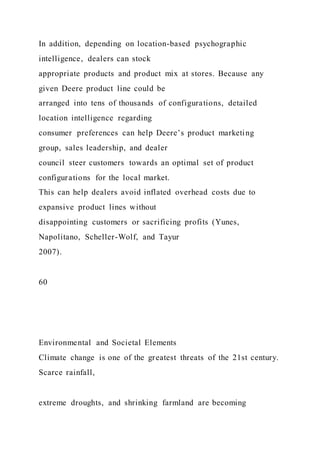 In addition, depending on location-based psychographic
intelligence, dealers can stock
appropriate products and product mix at stores. Because any
given Deere product line could be
arranged into tens of thousands of configurations, detailed
location intelligence regarding
consumer preferences can help Deere’s product marketing
group, sales leadership, and dealer
council steer customers towards an optimal set of product
configurations for the local market.
This can help dealers avoid inflated overhead costs due to
expansive product lines without
disappointing customers or sacrificing profits (Yunes,
Napolitano, Scheller-Wolf, and Tayur
2007).
60
Environmental and Societal Elements
Climate change is one of the greatest threats of the 21st century.
Scarce rainfall,
extreme droughts, and shrinking farmland are becoming
 