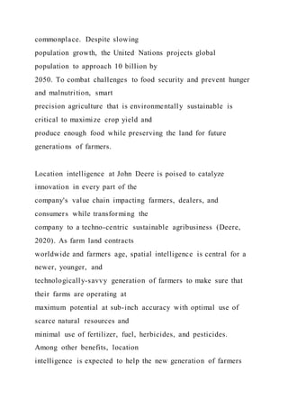 commonplace. Despite slowing
population growth, the United Nations projects global
population to approach 10 billion by
2050. To combat challenges to food security and prevent hunger
and malnutrition, smart
precision agriculture that is environmentally sustainable is
critical to maximize crop yield and
produce enough food while preserving the land for future
generations of farmers.
Location intelligence at John Deere is poised to catalyze
innovation in every part of the
company's value chain impacting farmers, dealers, and
consumers while transforming the
company to a techno-centric sustainable agribusiness (Deere,
2020). As farm land contracts
worldwide and farmers age, spatial intelligence is central for a
newer, younger, and
technologically-savvy generation of farmers to make sure that
their farms are operating at
maximum potential at sub-inch accuracy with optimal use of
scarce natural resources and
minimal use of fertilizer, fuel, herbicides, and pesticides.
Among other benefits, location
intelligence is expected to help the new generation of farmers
 