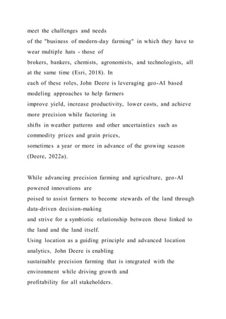 meet the challenges and needs
of the "business of modern-day farming" in which they have to
wear multiple hats - those of
brokers, bankers, chemists, agronomists, and technologists, all
at the same time (Esri, 2018). In
each of these roles, John Deere is leveraging geo-AI based
modeling approaches to help farmers
improve yield, increase productivity, lower costs, and achieve
more precision while factoring in
shifts in weather patterns and other uncertainties such as
commodity prices and grain prices,
sometimes a year or more in advance of the growing season
(Deere, 2022a).
While advancing precision farming and agriculture, geo-AI
powered innovations are
poised to assist farmers to become stewards of the land through
data-driven decision-making
and strive for a symbiotic relationship between those linked to
the land and the land itself.
Using location as a guiding principle and advanced location
analytics, John Deere is enabling
sustainable precision farming that is integrated with the
environment while driving growth and
profitability for all stakeholders.
 