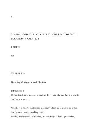 61
SPATIAL BUSINESS: COMPETING AND LEADING WITH
LOCATION ANALYTICS
PART II
62
CHAPTER 4
Growing Customers and Markets
Introduction
Understanding customers and markets has always been a key to
business success.
Whether a firm's customers are individual consumers or other
businesses, understanding their
needs, preferences, attitudes, value propositions, priorities,
 