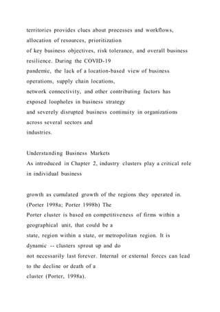 territories provides clues about processes and workflows,
allocation of resources, prioritization
of key business objectives, risk tolerance, and overall business
resilience. During the COVID-19
pandemic, the lack of a location-based view of business
operations, supply chain locations,
network connectivity, and other contributing factors has
exposed loopholes in business strategy
and severely disrupted business continuity in organizations
across several sectors and
industries.
Understanding Business Markets
As introduced in Chapter 2, industry clusters play a critical role
in individual business
growth as cumulated growth of the regions they operated in.
(Porter 1998a; Porter 1998b) The
Porter cluster is based on competitiveness of firms within a
geographical unit, that could be a
state, region within a state, or metropolitan region. It is
dynamic -- clusters sprout up and do
not necessarily last forever. Internal or external forces can lead
to the decline or death of a
cluster (Porter, 1998a).
 