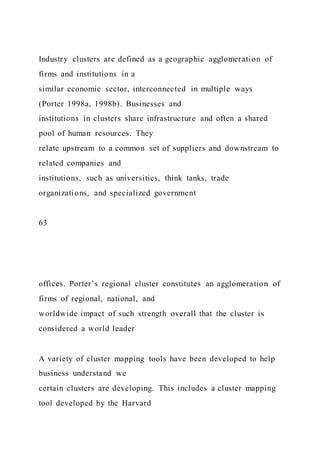 Industry clusters are defined as a geographic agglomeration of
firms and institutions in a
similar economic sector, interconnected in multiple ways
(Porter 1998a, 1998b). Businesses and
institutions in clusters share infrastructure and often a shared
pool of human resources. They
relate upstream to a common set of suppliers and downstream to
related companies and
institutions, such as universities, think tanks, trade
organizations, and specialized government
63
offices. Porter’s regional cluster constitutes an agglomeration of
firms of regional, national, and
worldwide impact of such strength overall that the cluster is
considered a world leader
A variety of cluster mapping tools have been developed to help
business understand we
certain clusters are developing. This includes a cluster mapping
tool developed by the Harvard
 