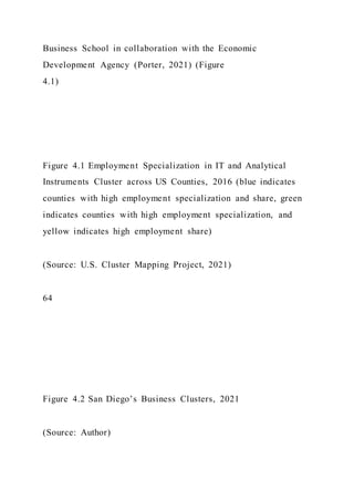 Business School in collaboration with the Economic
Development Agency (Porter, 2021) (Figure
4.1)
Figure 4.1 Employment Specialization in IT and Analytical
Instruments Cluster across US Counties, 2016 (blue indicates
counties with high employment specialization and share, green
indicates counties with high employment specialization, and
yellow indicates high employment share)
(Source: U.S. Cluster Mapping Project, 2021)
64
Figure 4.2 San Diego’s Business Clusters, 2021
(Source: Author)
 
