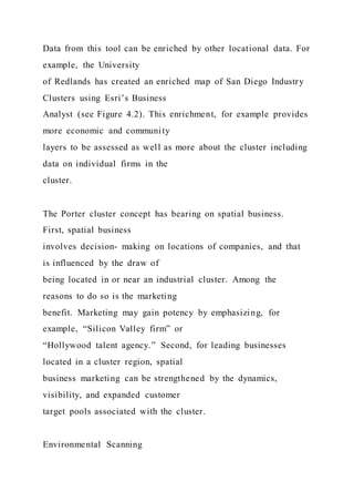 Data from this tool can be enriched by other locational data. For
example, the University
of Redlands has created an enriched map of San Diego Industry
Clusters using Esri’s Business
Analyst (see Figure 4.2). This enrichment, for example provides
more economic and community
layers to be assessed as well as more about the cluster including
data on individual firms in the
cluster.
The Porter cluster concept has bearing on spatial business.
First, spatial business
involves decision- making on locations of companies, and that
is influenced by the draw of
being located in or near an industrial cluster. Among the
reasons to do so is the marketing
benefit. Marketing may gain potency by emphasizing, for
example, “Silicon Valley firm” or
“Hollywood talent agency.” Second, for leading businesses
located in a cluster region, spatial
business marketing can be strengthened by the dynamics,
visibility, and expanded customer
target pools associated with the cluster.
Environmental Scanning
 