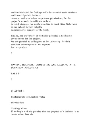 and corroborated the findings with the research team members
and knowledgeable business
contacts, and also helped us procure permissions for the
project's artwork. In addition to these
talented students, we would also like to thank Kian Nahavandi
in our school for her valuable
administrative support for the book.
Finally, the University of Redlands provided a hospitable
environment for the project.
We are grateful to colleagues at the University for their
steadfast encouragement and support
for this project.
6
SPATIAL BUSINESS: COMPETING AND LEADING WITH
LOCATION ANALYTICS
PART I
7
CHAPTER 1
Fundamentals of Location Value
Introduction
Creating Value
If we begin with the premise that the purpose of a business is to
create value, how do
 