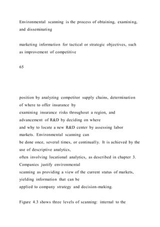 Environmental scanning is the process of obtaining, examining,
and disseminating
marketing information for tactical or strategic objectives, such
as improvement of competitive
65
position by analyzing competitor supply chains, determination
of where to offer insurance by
examining insurance risks throughout a region, and
advancement of R&D by deciding on where
and why to locate a new R&D center by assessing labor
markets. Environmental scanning can
be done once, several times, or continually. It is achieved by the
use of descriptive analytics,
often involving locational analytics, as described in chapter 3.
Companies justify environmental
scanning as providing a view of the current status of markets,
yielding information that can be
applied to company strategy and decision-making.
Figure 4.3 shows three levels of scanning: internal to the
 
