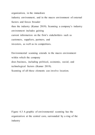 organization, in the immediate
industry environment, and in the macro environment of external
factors and forces broader
than the industry (Kumar 2019). Scanning a company’s industry
environment includes gaining
current information on the firm’s stakeholders such as
customers, suppliers, partners, and
investors, as well as its competitors.
Environmental scanning extends to the macro environment
within which the company
does business, including political, economic, social, and
technological factors (Kumar 2019).
Scanning of all these elements can involve location.
Figure 4.3 A graphic of environmental scanning has the
organization at the central core, surrounded by a ring of the
industry
 