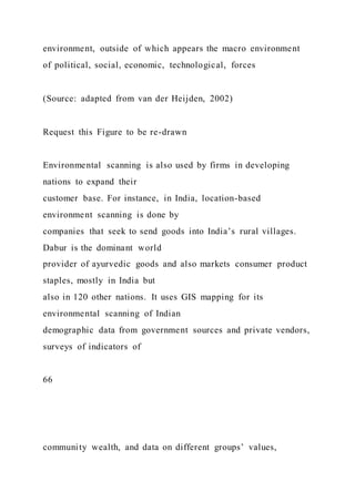 environment, outside of which appears the macro environment
of political, social, economic, technological, forces
(Source: adapted from van der Heijden, 2002)
Request this Figure to be re-drawn
Environmental scanning is also used by firms in developing
nations to expand their
customer base. For instance, in India, location-based
environment scanning is done by
companies that seek to send goods into India’s rural villages.
Dabur is the dominant world
provider of ayurvedic goods and also markets consumer product
staples, mostly in India but
also in 120 other nations. It uses GIS mapping for its
environmental scanning of Indian
demographic data from government sources and private vendors,
surveys of indicators of
66
community wealth, and data on different groups’ values,
 