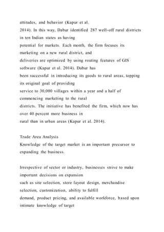 attitudes, and behavior (Kapur et al.
2014). In this way, Dabur identified 287 well-off rural districts
in ten Indian states as having
potential for markets. Each month, the firm focuses its
marketing on a new rural district, and
deliveries are optimized by using routing features of GIS
software (Kapur et al. 2014). Dabur has
been successful in introducing its goods to rural areas, topping
its original goal of providing
service to 30,000 villages within a year and a half of
commencing marketing to the rural
districts. The initiative has benefited the firm, which now has
over 40 percent more business in
rural than in urban areas (Kapur et al. 2014).
Trade Area Analysis
Knowledge of the target market is an important precursor to
expanding the business.
Irrespective of sector or industry, businesses strive to make
important decisions on expansion
such as site selection, store layout design, merchandise
selection, customization, ability to fulfill
demand, product pricing, and available workforce, based upon
intimate knowledge of target
 