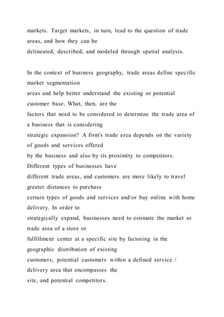 markets. Target markets, in turn, lead to the question of trade
areas, and how they can be
delineated, described, and modeled through spatial analysis.
In the context of business geography, trade areas define specific
market segmentation
areas and help better understand the existing or potential
customer base. What, then, are the
factors that need to be considered to determine the trade area of
a business that is considering
strategic expansion? A firm's trade area depends on the variety
of goods and services offered
by the business and also by its proximity to competitors.
Different types of businesses have
different trade areas, and customers are more likely to travel
greater distances to purchase
certain types of goods and services and/or buy online with home
delivery. In order to
strategically expand, businesses need to estimate the market or
trade area of a store or
fulfillment center at a specific site by factoring in the
geographic distribution of existing
customers, potential customers within a defined service /
delivery area that encompasses the
site, and potential competitors.
 