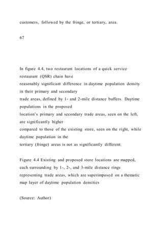 customers, followed by the fringe, or tertiary, area.
67
In figure 4.4, two restaurant locations of a quick service
restaurant (QSR) chain have
reasonably significant difference in daytime population density
in their primary and secondary
trade areas, defined by 1- and 2-mile distance buffers. Daytime
populations in the proposed
location’s primary and secondary trade areas, seen on the left,
are significantly higher
compared to those of the existing store, seen on the right, while
daytime population in the
tertiary (fringe) areas is not as significantly different.
Figure 4.4 Existing and proposed store locations are mapped,
each surrounding by 1-, 2-, and 3-mile distance rings
representing trade areas, which are superimposed on a thematic
map layer of daytime population densities
(Source: Author)
 
